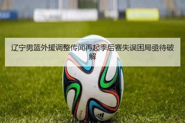 辽宁男篮外援调整传闻再起季后赛失误困局亟待破解